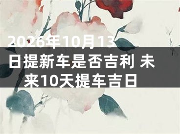 2026年10月13日提新车是否吉利 未来10天提车吉日