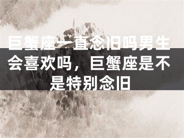 巨蟹座一直念旧吗男生会喜欢吗，巨蟹座是不是特别念旧