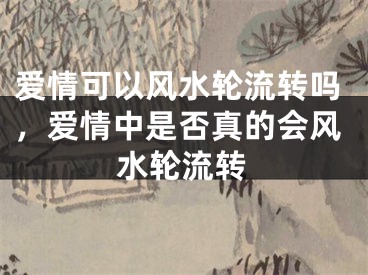 爱情可以风水轮流转吗,爱情中是否真的会风水轮流转