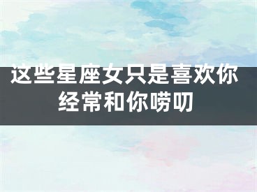 这些星座女只是喜欢你经常和你唠叨