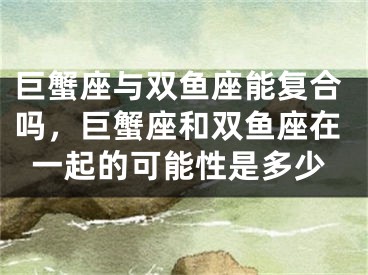 巨蟹座与双鱼座能复合吗,巨蟹座和双鱼座在一起的可能性是多少