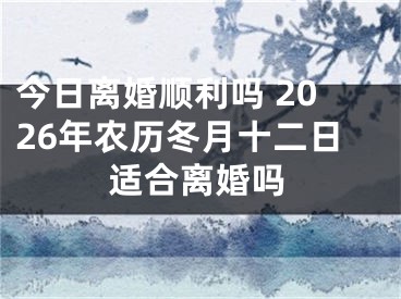今日离婚顺利吗 2026年农历冬月十二日适合离婚吗