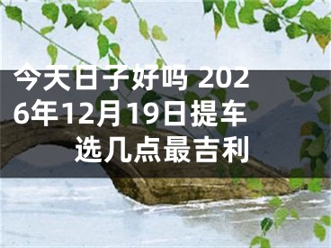 今天日子好吗 2026年12月19日提车选几点最吉利