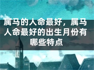 属马的人命最好,属马人命最好的出生月份有哪些特点