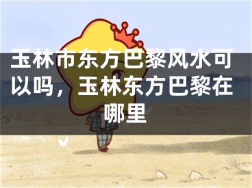玉林市东方巴黎风水可以吗，玉林东方巴黎在哪里