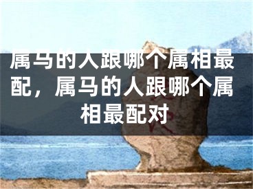 属马的人跟哪个属相最配,属马的人跟哪个属相最配对