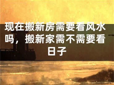 现在搬新房需要看风水吗,搬新家需不需要看日子