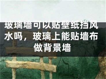 玻璃墙可以贴壁纸挡风水吗，玻璃上能贴墙布做背景墙