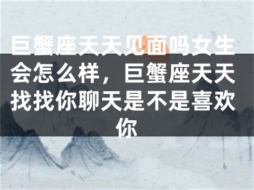 巨蟹座天天见面吗女生会怎么样，巨蟹座天天找找你聊天是不是喜欢你