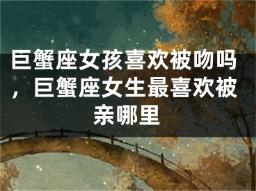 巨蟹座女孩喜欢被吻吗,巨蟹座女生最喜欢被亲哪里