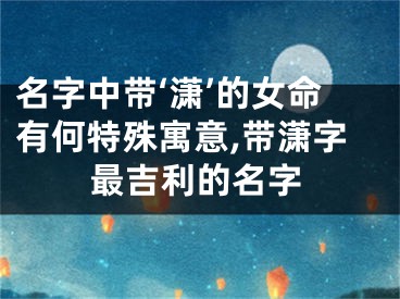 名字中带‘潇’的女命有何特殊寓意,带潇字最吉利的名字