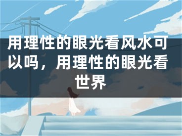 用理性的眼光看风水可以吗，用理性的眼光看世界