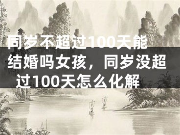 同岁不超过100天能结婚吗女孩，同岁没超过100天怎么化解