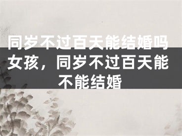 同岁不过百天能结婚吗女孩,同岁不过百天能不能结婚