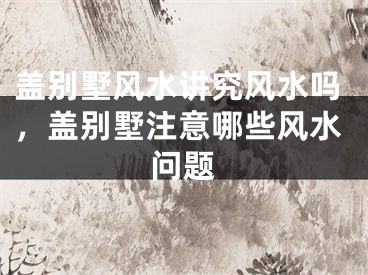 盖别墅风水讲究风水吗,盖别墅注意哪些风水问题