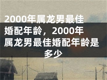 2000年属龙男最佳婚配年龄，2000年属龙男最佳婚配年龄是多少