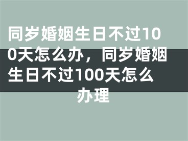 同岁婚姻生日不过100天怎么办，同岁婚姻生日不过100天怎么办理