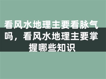 看风水地理主要看脉气吗，看风水地理主要掌握哪些知识