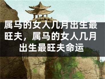 属马的女人几月出生最旺夫,属马的女人几月出生最旺夫命运