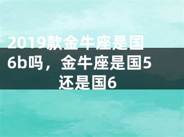 2019款金牛座是国6b吗，金牛座是国5还是国6