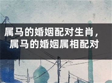 属马的婚姻配对生肖,属马的婚姻属相配对