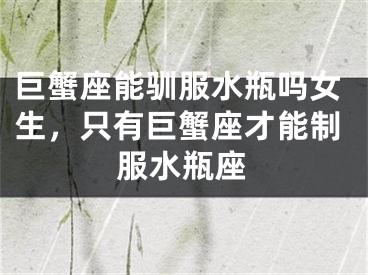 巨蟹座能驯服水瓶吗女生，只有巨蟹座才能制服水瓶座