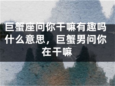 巨蟹座问你干嘛有趣吗什么意思，巨蟹男问你在干嘛