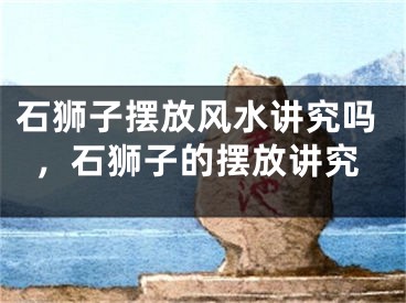 石狮子摆放风水讲究吗,石狮子的摆放讲究