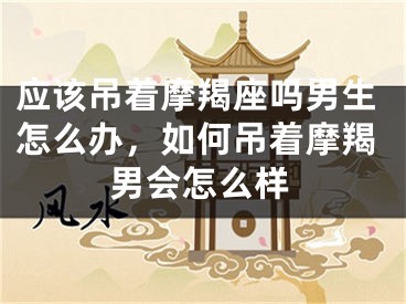 应该吊着摩羯座吗男生怎么办，如何吊着摩羯男会怎么样