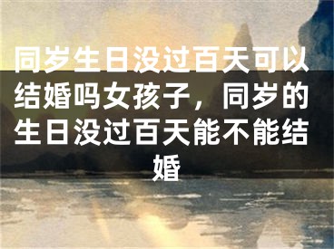 同岁生日没过百天可以结婚吗女孩子，同岁的生日没过百天能不能结婚