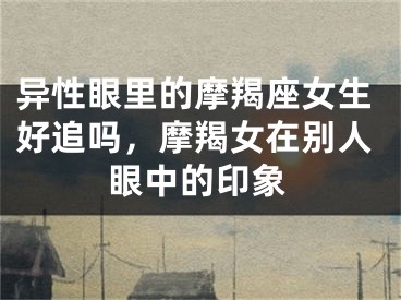 异性眼里的摩羯座女生好追吗,摩羯女在别人眼中的印象