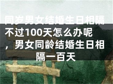 同岁男女结婚生日相隔不过100天怎么办呢，男女同龄结婚生日相隔一百天