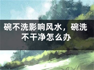 碗不洗影响风水，碗洗不干净怎么办