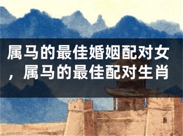 属马的最佳婚姻配对女,属马的最佳配对生肖
