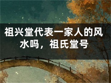 祖兴堂代表一家人的风水吗,祖氏堂号