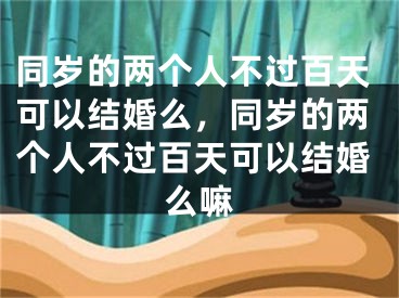 同岁的两个人不过百天可以结婚么,同岁的两个人不过百天可以结婚么嘛