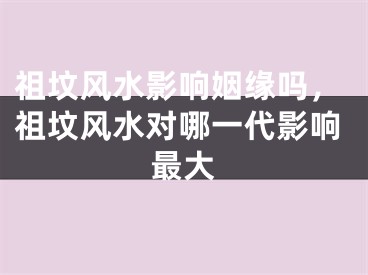 祖坟风水影响姻缘吗,祖坟风水对哪一代影响最大