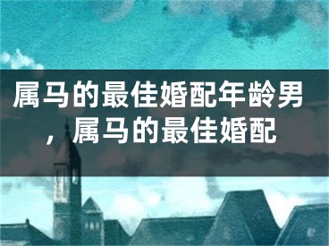 属马的最佳婚配年龄男，属马的最佳婚配