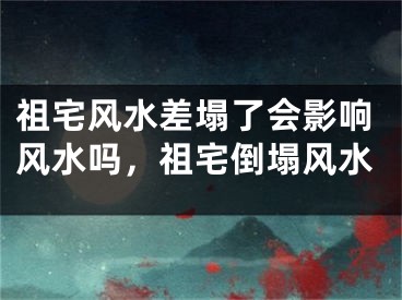 祖宅风水差塌了会影响风水吗，祖宅倒塌风水