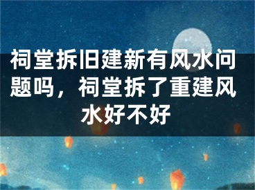 祠堂拆旧建新有风水问题吗，祠堂拆了重建风水好不好