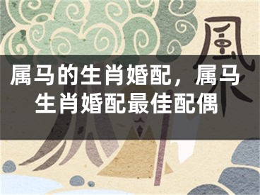 属马的生肖婚配,属马生肖婚配最佳配偶
