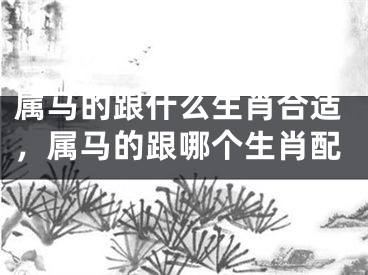 属马的跟什么生肖合适，属马的跟哪个生肖配