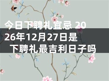 今日下聘礼宜忌 2026年12月27日是下聘礼最吉利日子吗