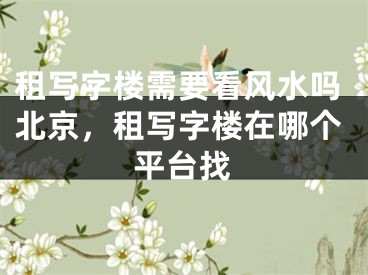 租写字楼需要看风水吗北京，租写字楼在哪个平台找