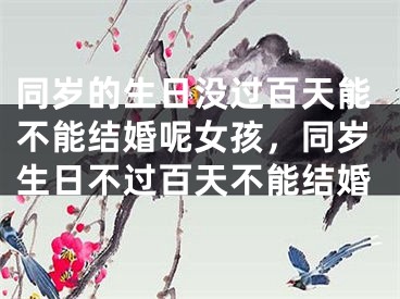 同岁的生日没过百天能不能结婚呢女孩，同岁生日不过百天不能结婚
