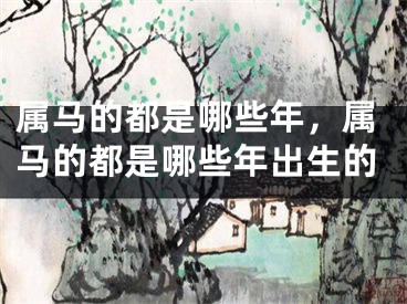 属马的都是哪些年，属马的都是哪些年出生的