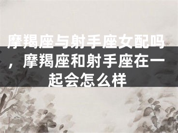 摩羯座与射手座女配吗，摩羯座和射手座在一起会怎么样