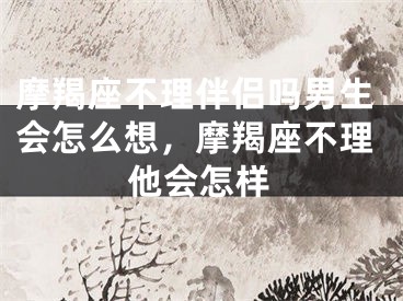 摩羯座不理伴侣吗男生会怎么想，摩羯座不理他会怎样