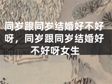 同岁跟同岁结婚好不好呀,同岁跟同岁结婚好不好呀女生