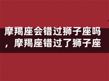 摩羯座会错过狮子座吗，摩羯座错过了狮子座